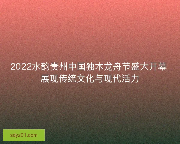 2022水韵贵州中国独木龙舟节盛大开幕 展现传统文化与现代活力