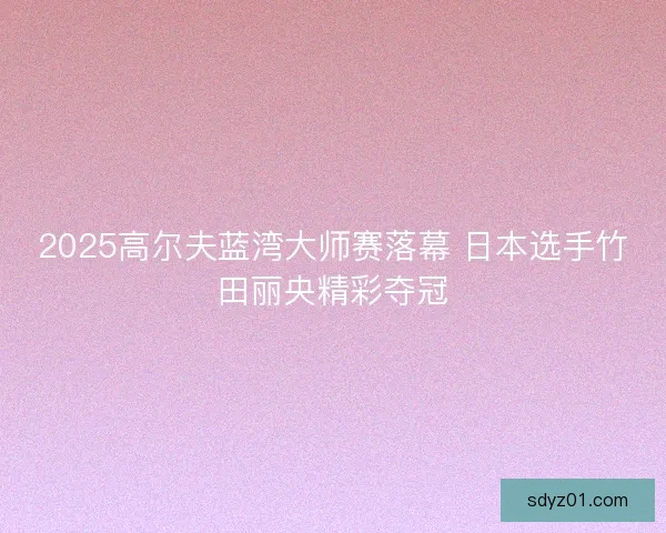 2025高尔夫蓝湾大师赛落幕 日本选手竹田丽央精彩夺冠