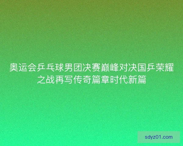 奥运会乒乓球男团决赛巅峰对决国乒荣耀之战再写传奇篇章时代新篇