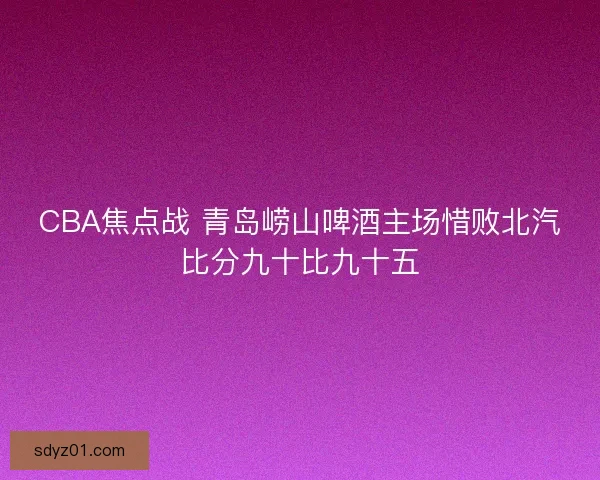 CBA焦点战 青岛崂山啤酒主场惜败北汽比分九十比九十五