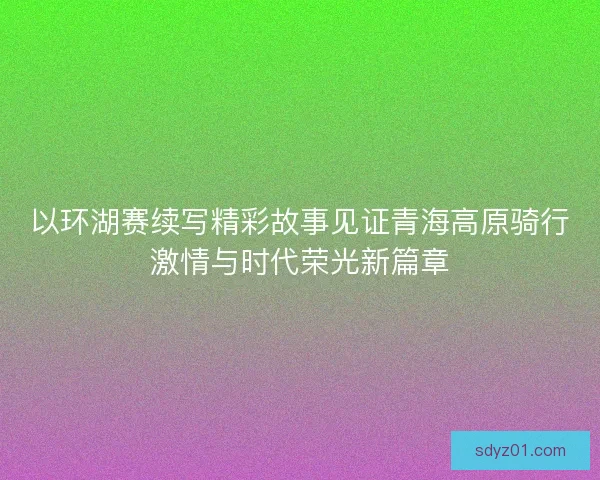 以环湖赛续写精彩故事见证青海高原骑行激情与时代荣光新篇章