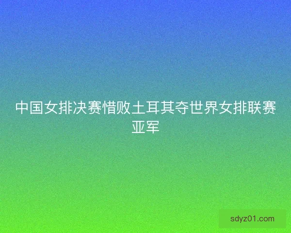 中国女排决赛惜败土耳其夺世界女排联赛亚军
