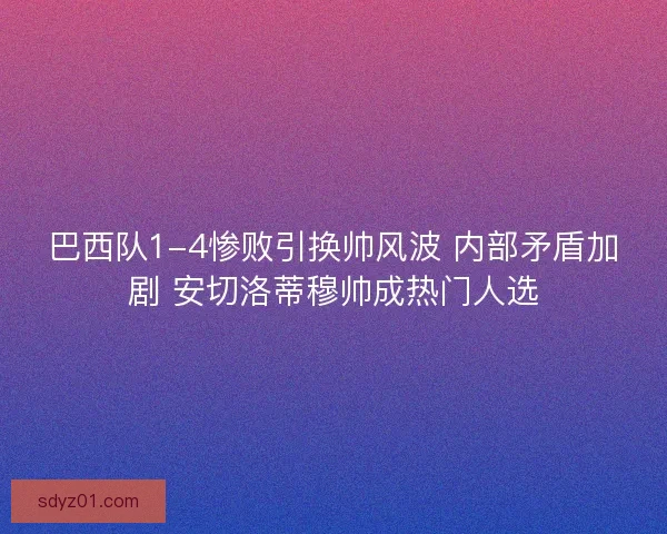 巴西队1-4惨败引换帅风波 内部矛盾加剧 安切洛蒂穆帅成热门人选
